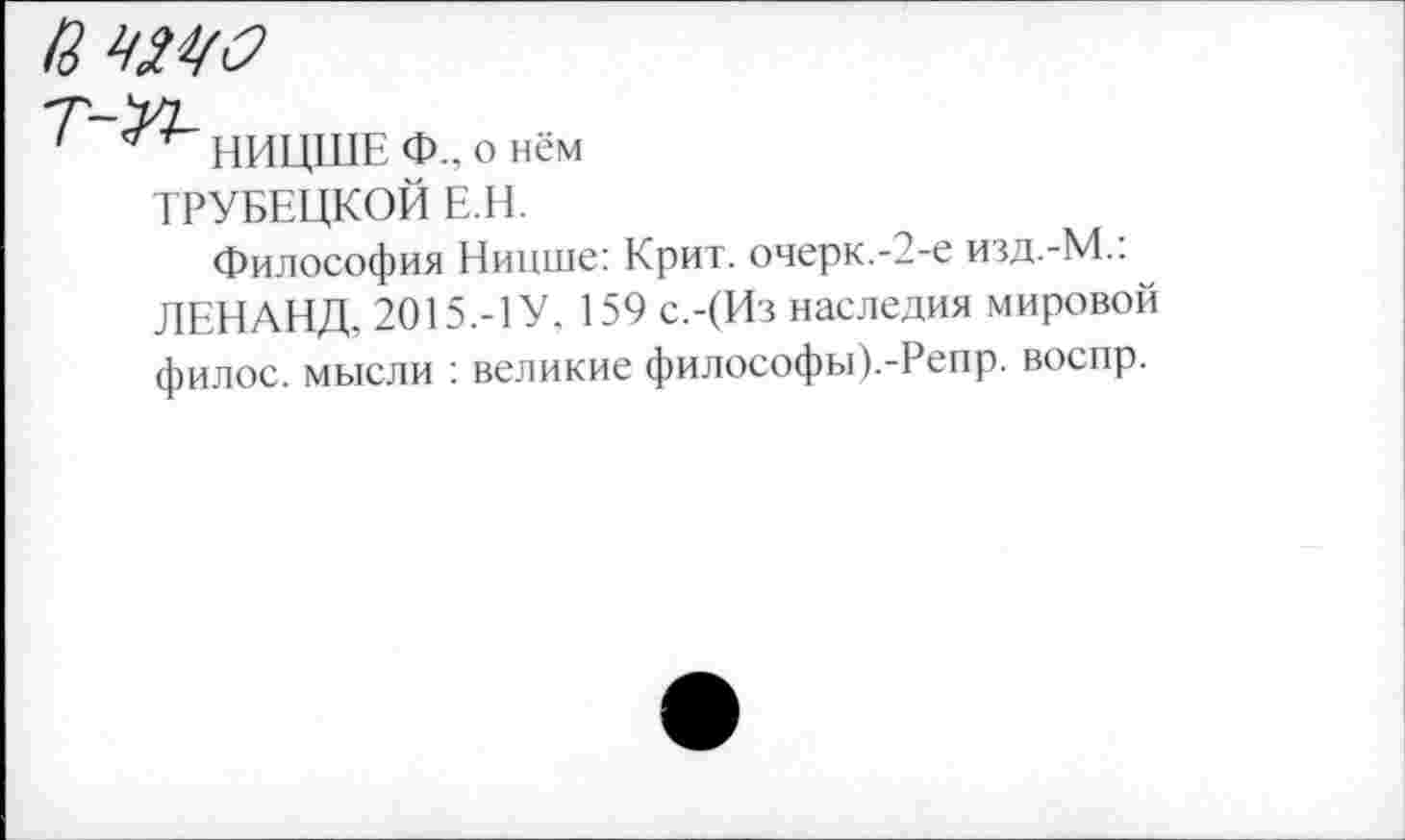 ﻿R w
T-^L
НИЦШЕ Ф., о нём
ТРУБЕЦКОЙ E.H.
Философия Ницше: Крит, очерк.-2-е иад.-М.: ЛЕНАНД, 2015.-1У. 159 с.-(Из наследия мировой филос. мысли : великие философы).-Репр. воспр.